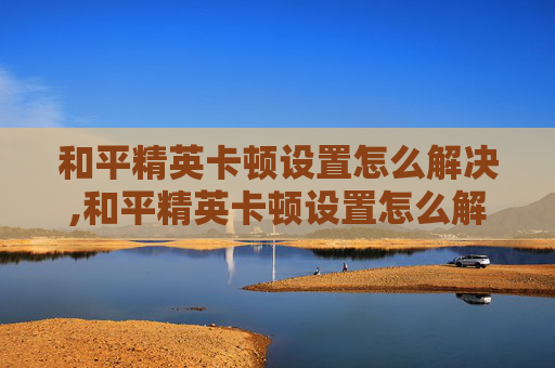 和平精英卡顿设置怎么解决,和平精英卡顿设置怎么解决的