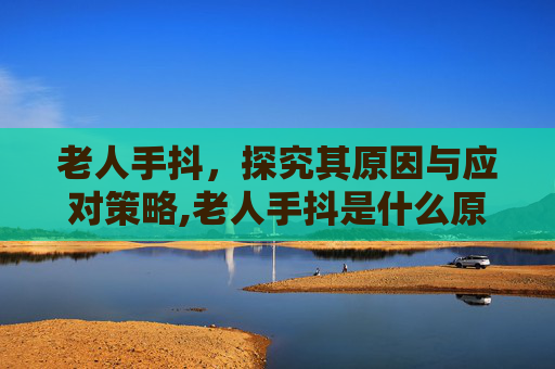 老人手抖，探究其原因与应对策略,老人手抖是什么原因