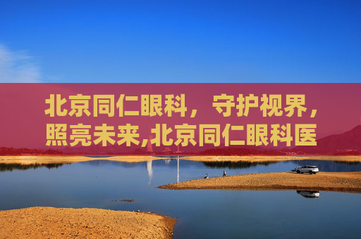 北京同仁眼科，守护视界，照亮未来,北京同仁眼科医院挂号
