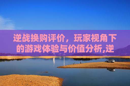 逆战换购评价，玩家视角下的游戏体验与价值分析,逆战换购评价怎么看