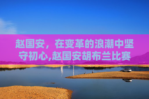 赵国安，在变革的浪潮中坚守初心,赵国安胡布兰比赛视频