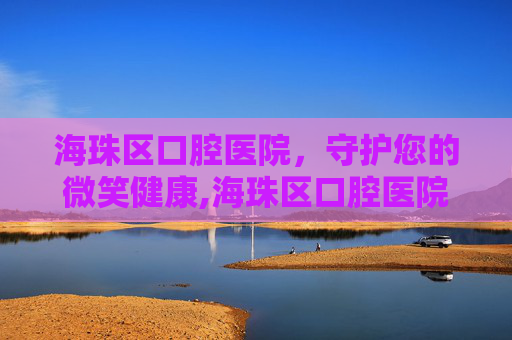 海珠区口腔医院，守护您的微笑健康,海珠区口腔医院开诊时间
