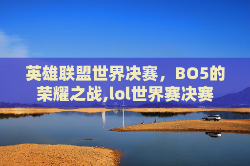 英雄联盟世界决赛，BO5的荣耀之战,lol世界赛决赛