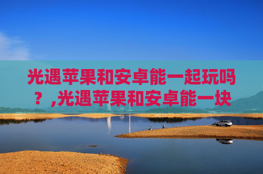 光遇苹果和安卓能一起玩吗？,光遇苹果和安卓能一块儿玩吗