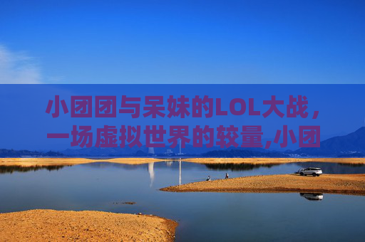 小团团与呆妹的LOL大战，一场虚拟世界的较量,小团团lol大战呆妹是谁