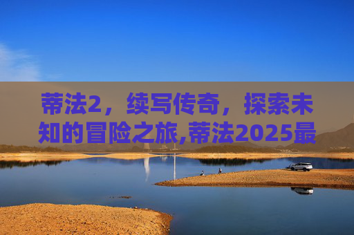 蒂法2，续写传奇，探索未知的冒险之旅,蒂法2025最新款视频