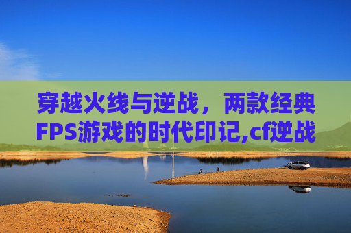 穿越火线与逆战，两款经典FPS游戏的时代印记,cf逆战哪个玩家多