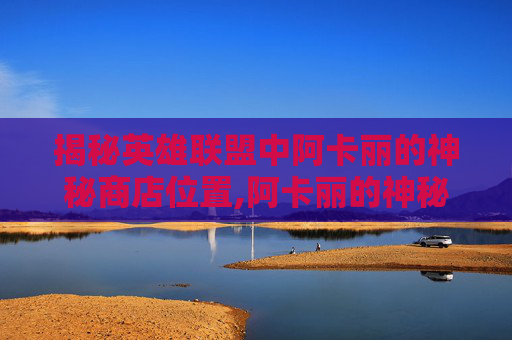 揭秘英雄联盟中阿卡丽的神秘商店位置,阿卡丽的神秘商店入口在哪