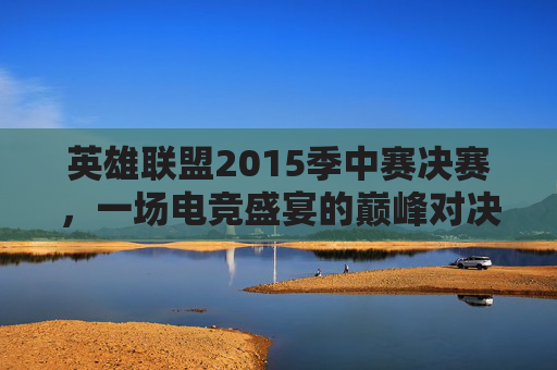 英雄联盟2015季中赛决赛，一场电竞盛宴的巅峰对决,2015lol季中赛冠军赛