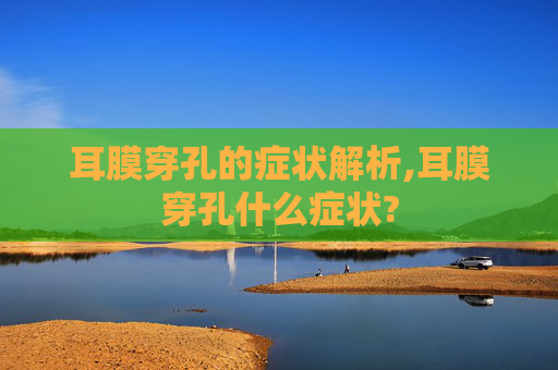 耳膜穿孔的症状解析,耳膜穿孔什么症状?
