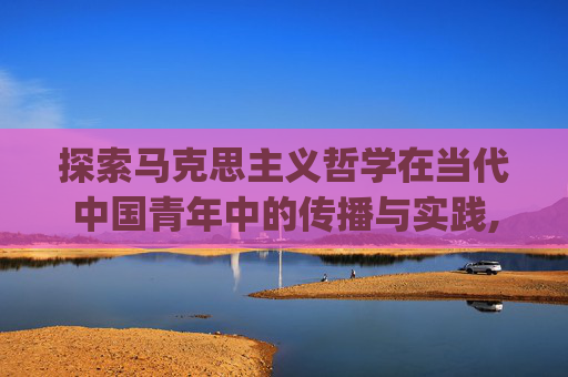 探索马克思主义哲学在当代中国青年中的传播与实践,cfpl马哲
