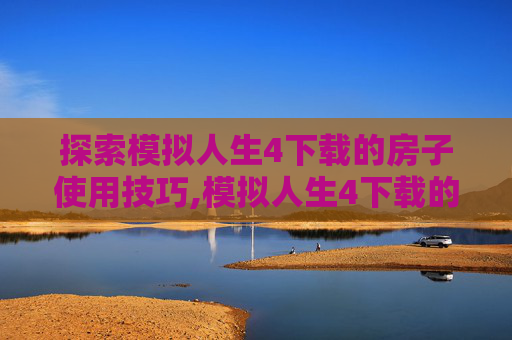 探索模拟人生4下载的房子使用技巧,模拟人生4下载的房子怎么用不了