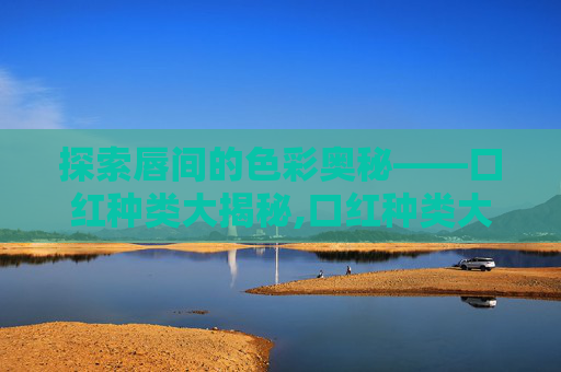 探索唇间的色彩奥秘——口红种类大揭秘,口红种类大全