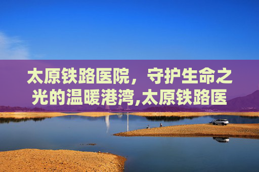 太原铁路医院，守护生命之光的温暖港湾,太原铁路医院在哪个位置