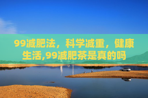 99减肥法,科学减重,健康生活,99减肥茶是真的吗 99减肥法,科学减重,健康生活,99减肥茶是真的吗