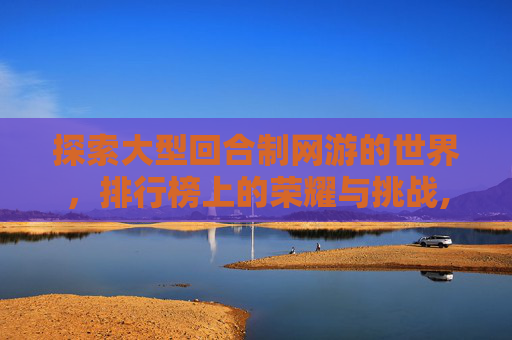探索大型回合制网游的世界,排行榜上的荣耀与挑战,大型回合制网络游戏 探索大型回合制网游的世界,排行榜上的荣耀与挑战,大型回合制网络游戏
