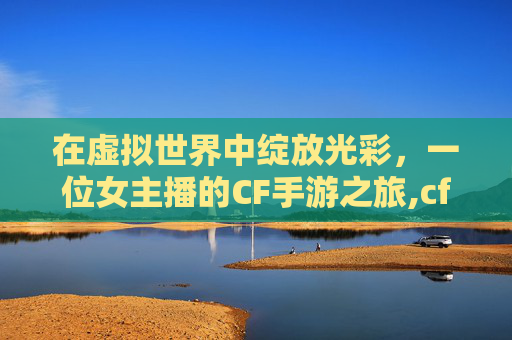 在虚拟世界中绽放光彩，一位女主播的CF手游之旅,cf手游女主播送礼物是真的吗