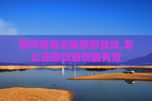 如何有效去除颈部皱纹,怎么去颈纹最快最有效