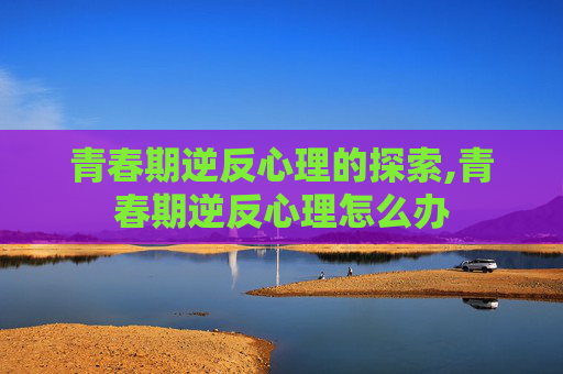 青春期逆反心理的探索,青春期逆反心理怎么办