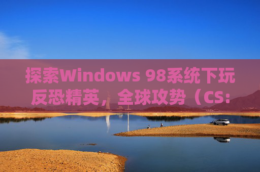 探索Windows 98系统下玩反恐精英，全球攻势（CS:GO）的可能性,win98能玩什么游戏
