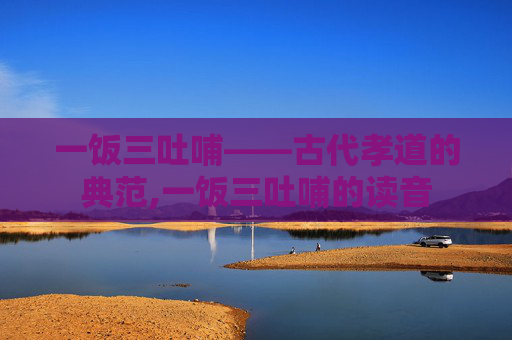 一饭三吐哺——古代孝道的典范,一饭三吐哺的读音