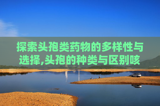 探索头孢类药物的多样性与选择,头孢的种类与区别咳嗽用头孢拉定还是头孢克洛