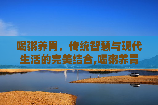 喝粥养胃,传统智慧与现代生活的完美结合,喝粥养胃吗是真的吗 喝粥养胃,传统智慧与现代生活的完美结合,喝粥养胃吗是真的吗