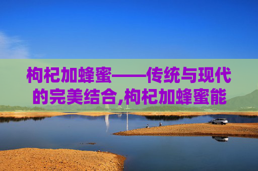 枸杞加蜂蜜——传统与现代的完美结合,枸杞加蜂蜜能一起喝吗