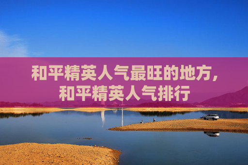 和平精英人气最旺的地方,和平精英人气排行