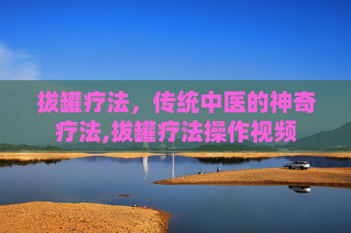 拔罐疗法，传统中医的神奇疗法,拔罐疗法操作视频