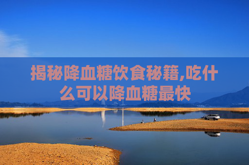 揭秘降血糖饮食秘籍,吃什么可以降血糖最快