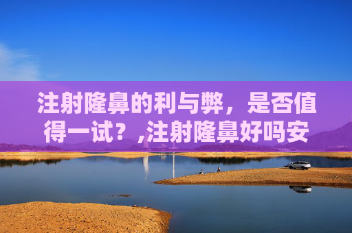 注射隆鼻的利与弊，是否值得一试？,注射隆鼻好吗安全吗