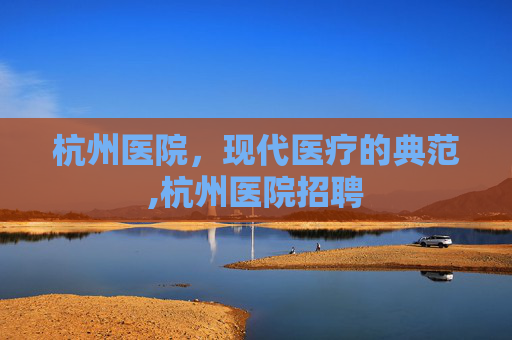 杭州医院，现代医疗的典范,杭州医院招聘