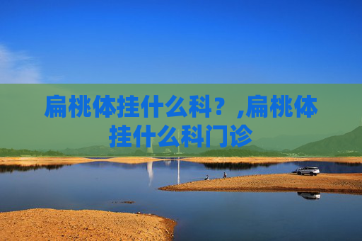 扁桃体挂什么科？,扁桃体挂什么科门诊