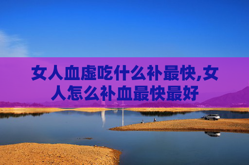 女人血虚吃什么补最快,女人怎么补血最快最好