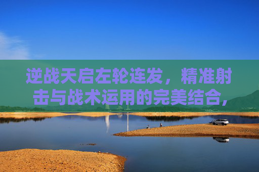 逆战天启左轮连发，精准射击与战术运用的完美结合,逆战天启左轮叫什么名字