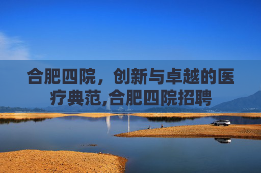 合肥四院，创新与卓越的医疗典范,合肥四院招聘