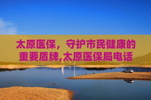 太原医保，守护市民健康的重要盾牌,太原医保局电话