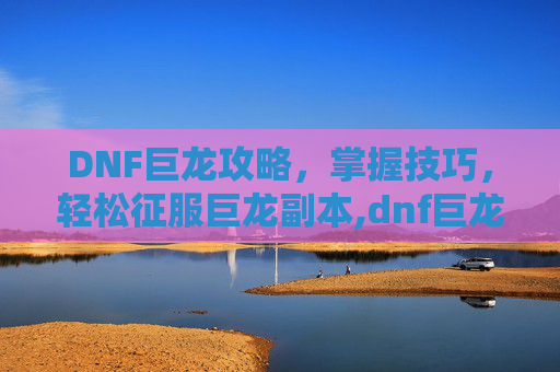 DNF巨龙攻略，掌握技巧，轻松征服巨龙副本,dnf巨龙是哪个图