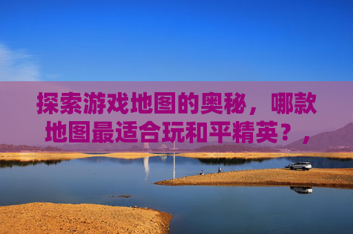 探索游戏地图的奥秘，哪款地图最适合玩和平精英？,哪个地图可以玩和平精英游戏