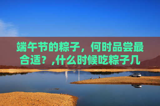 端午节的粽子，何时品尝最合适？,什么时候吃粽子几月几号