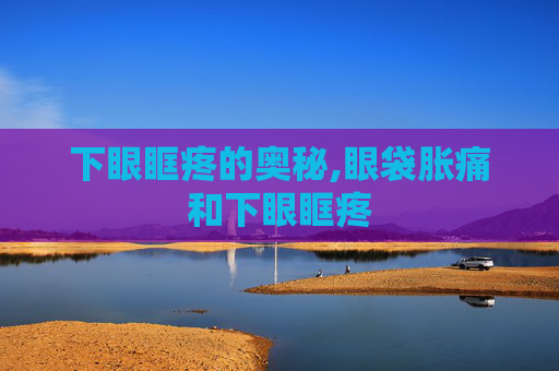 下眼眶疼的奥秘,眼袋胀痛和下眼眶疼