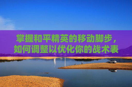 掌握和平精英的移动脚步，如何调整以优化你的战术表现,和平精英怎么调整移动脚步视频