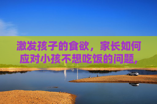 激发孩子的食欲，家长如何应对小孩不想吃饭的问题,小孩子不想吃饭是什么原因