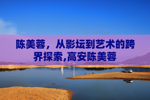陈美蓉，从影坛到艺术的跨界探索,高安陈美蓉