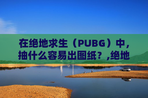 在绝地求生（PUBG）中，抽什么容易出图纸？,绝地求生抽到图纸怎么使用