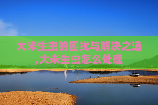 大米生虫的困扰与解决之道,大米生虫怎么处理