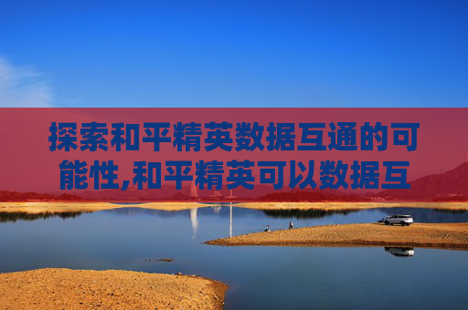 探索和平精英数据互通的可能性,和平精英可以数据互通吗安卓