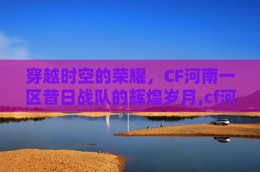 穿越时空的荣耀,CF河南一区昔日战队的辉煌岁月,cf河南一区曾经最辉煌的战队 穿越时空的荣耀,CF河南一区昔日战队的辉煌岁月,cf河南一区曾经最辉煌的战队