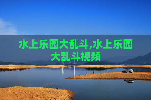 水上乐园大乱斗,水上乐园大乱斗视频 水上乐园大乱斗,水上乐园大乱斗视频
